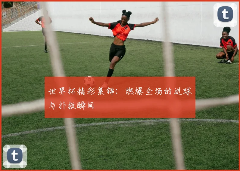 世界杯精彩集锦:燃爆全场的进球与扑救瞬间