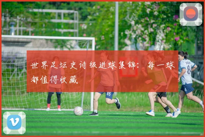 世界足坛史诗级进球集锦：每一球都值得收藏