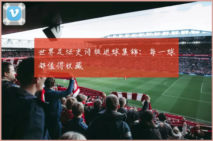 世界足坛史诗级进球集锦：每一球都值得收藏