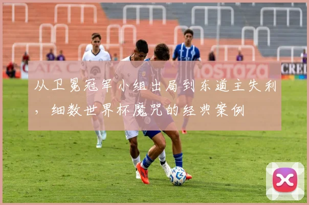 从卫冕冠军小组出局到东道主失利,细数世界杯魔咒的经典案例